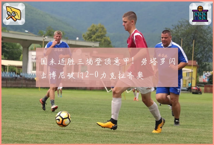 国米连胜三场登顶意甲！劳塔罗闪击博尼破门2-0力克拉齐奥