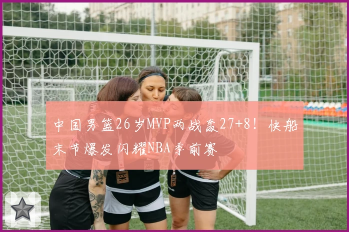 中国男篮26岁MVP两战轰27+8!快船末节爆发闪耀NBA季前赛