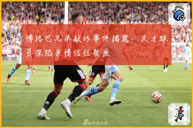 博格巴兄弟敲诈事件揭露，天才球员深陷亲情信任裂痕