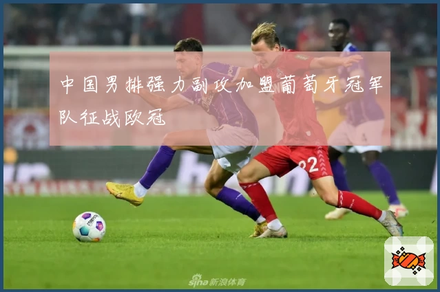 中国男排强力副攻加盟葡萄牙冠军队征战欧冠
