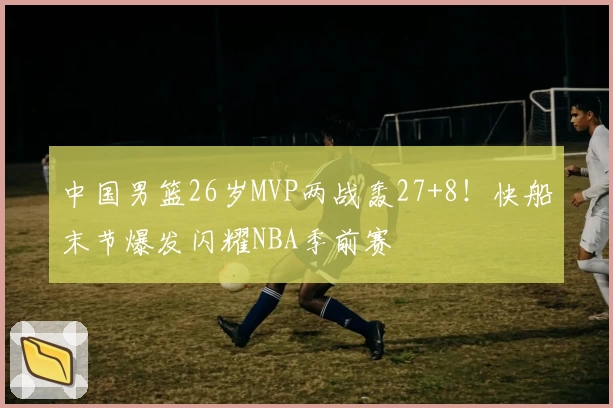 中国男篮26岁MVP两战轰27+8!快船末节爆发闪耀NBA季前赛