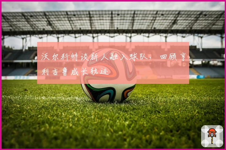 沃尔科特谈新人融入球队，回顾亨利吉鲁成长轨迹