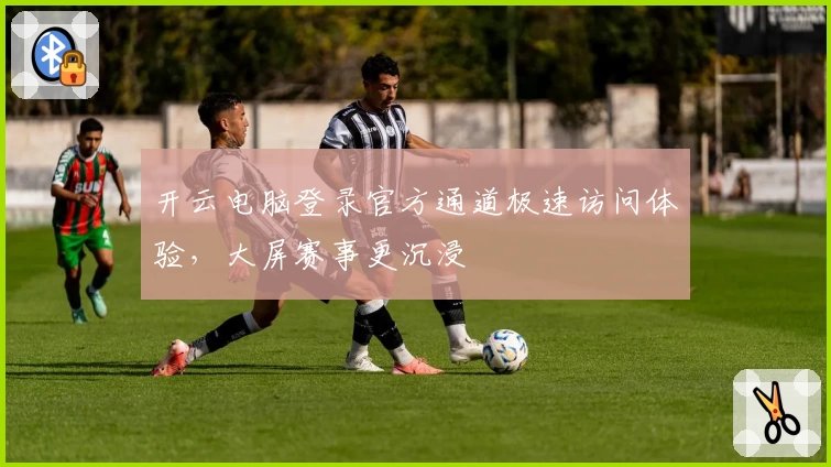 开云电脑登录官方通道极速访问体验，大屏赛事更沉浸