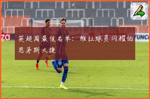 英超周最佳名单：维拉球员闪耀伯恩茅斯大捷