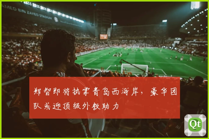 郑智即将执掌青岛西海岸，豪华团队或迎顶级外教助力