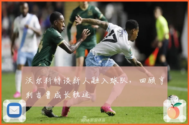 沃尔科特谈新人融入球队，回顾亨利吉鲁成长轨迹